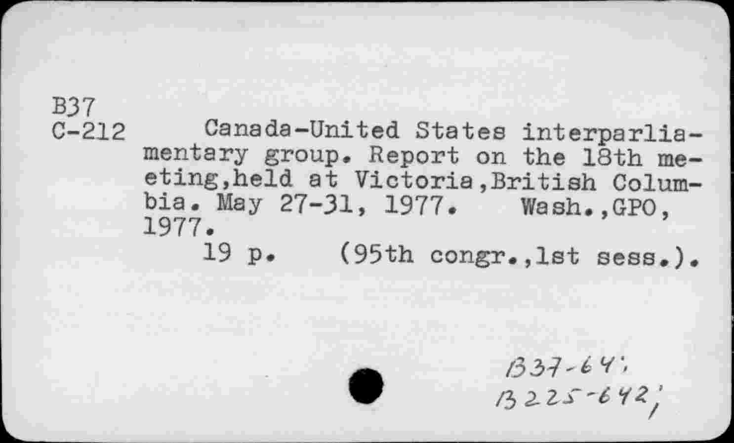 ﻿B37
C-212	Canada—United States interparlia-
mentary group. Report on the 18th meeting,held at Victoria»British Columbia. May 27-31, 1977. Wash.,GPO, 1977.
19 p. (95th congr.,lst sess.).
/337'^'
/3